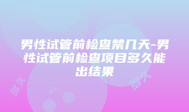 男性试管前检查禁几天-男性试管前检查项目多久能出结果