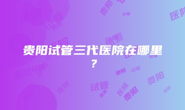 贵阳试管三代医院在哪里？