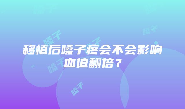 移植后嗓子疼会不会影响血值翻倍？