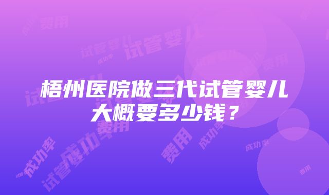 梧州医院做三代试管婴儿大概要多少钱？