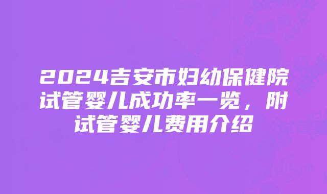 2024吉安市妇幼保健院试管婴儿成功率一览，附试管婴儿费用介绍