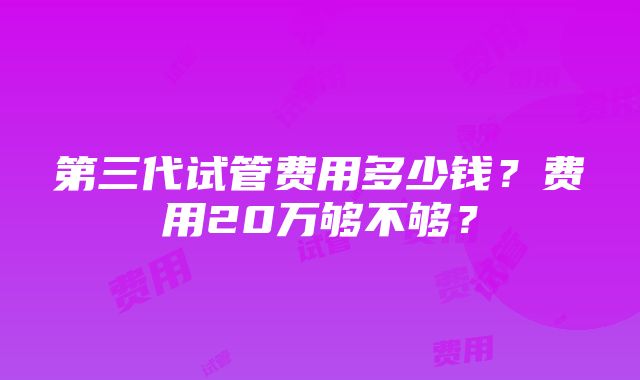 第三代试管费用多少钱？费用20万够不够？