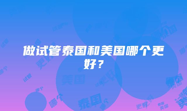 做试管泰国和美国哪个更好？