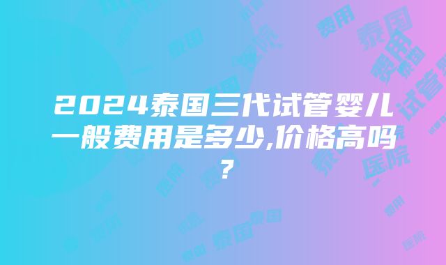 2024泰国三代试管婴儿一般费用是多少,价格高吗？