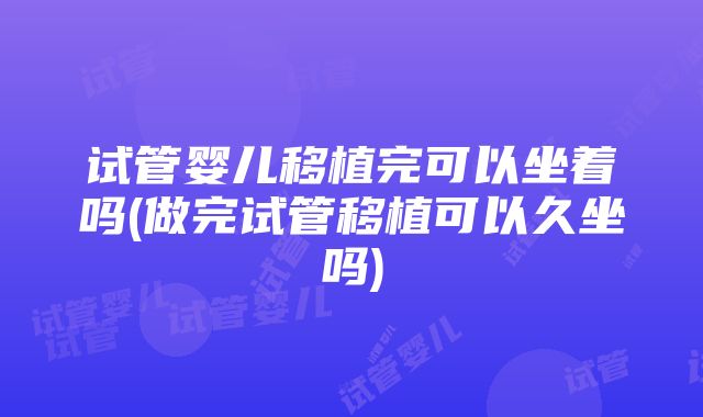 试管婴儿移植完可以坐着吗(做完试管移植可以久坐吗)