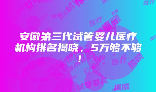 安徽第三代试管婴儿医疗机构排名揭晓，5万够不够！