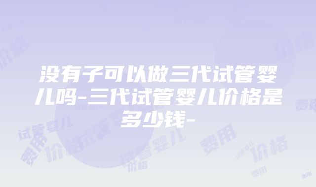 没有子可以做三代试管婴儿吗-三代试管婴儿价格是多少钱-