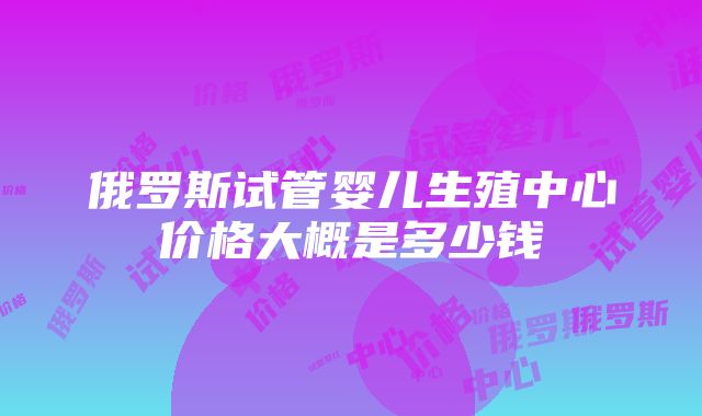 俄罗斯试管婴儿生殖中心价格大概是多少钱