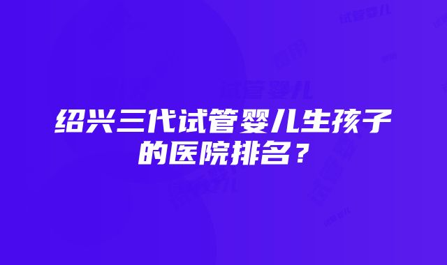 绍兴三代试管婴儿生孩子的医院排名？