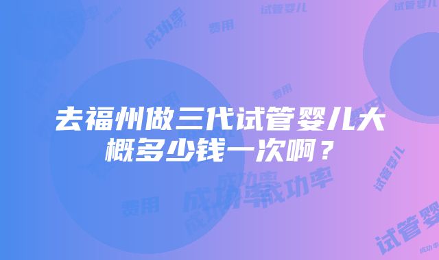 去福州做三代试管婴儿大概多少钱一次啊？