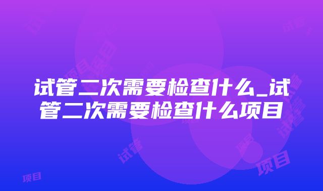 试管二次需要检查什么_试管二次需要检查什么项目