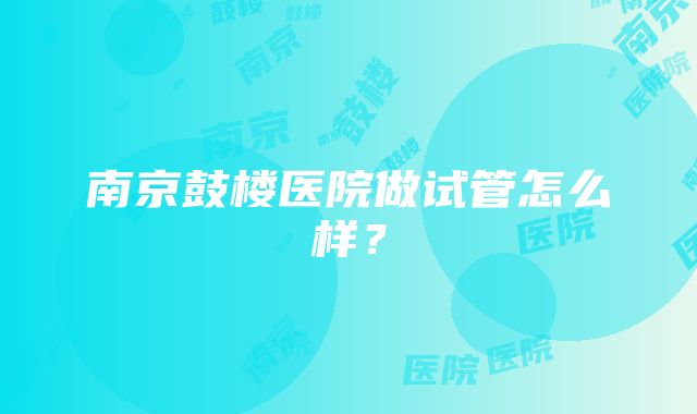 南京鼓楼医院做试管怎么样？