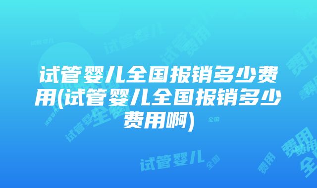 试管婴儿全国报销多少费用(试管婴儿全国报销多少费用啊)