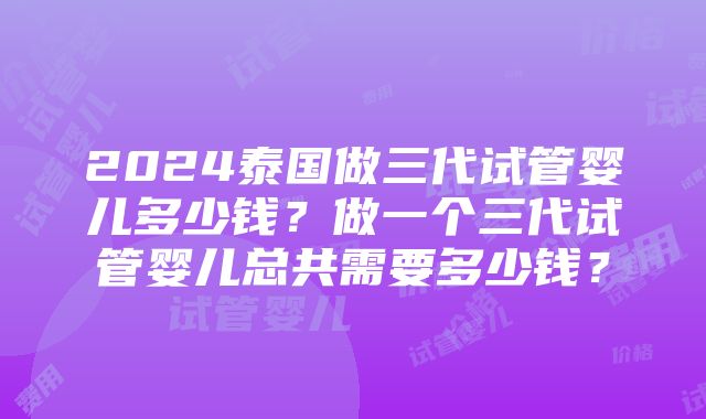 2024泰国做三代试管婴儿多少钱？做一个三代试管婴儿总共需要多少钱？