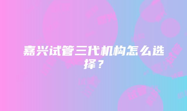 嘉兴试管三代机构怎么选择？