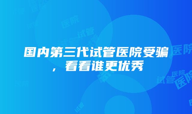 国内第三代试管医院受骗，看看谁更优秀