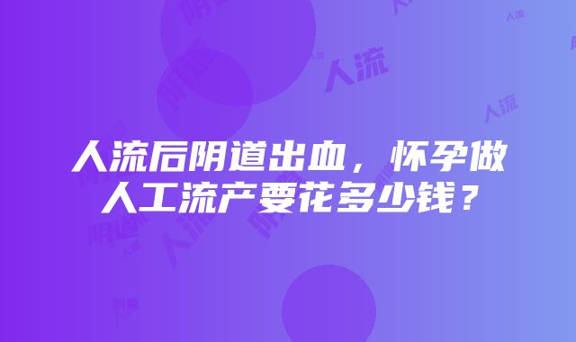 人流后阴道出血，怀孕做人工流产要花多少钱？