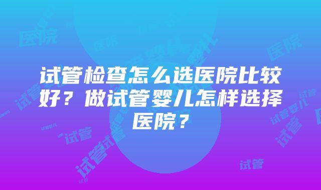 试管检查怎么选医院比较好？做试管婴儿怎样选择医院？