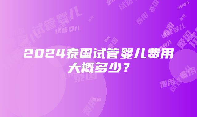 2024泰国试管婴儿费用大概多少？