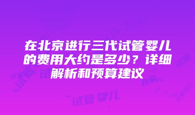 在北京进行三代试管婴儿的费用大约是多少？详细解析和预算建议