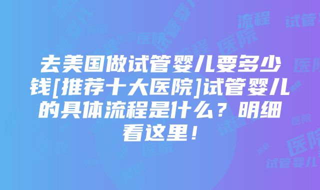 去美国做试管婴儿要多少钱[推荐十大医院]试管婴儿的具体流程是什么？明细看这里！