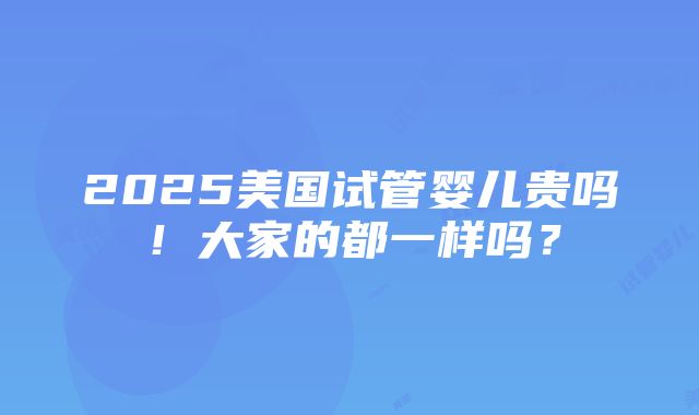 2025美国试管婴儿贵吗！大家的都一样吗？