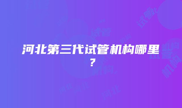 河北第三代试管机构哪里？