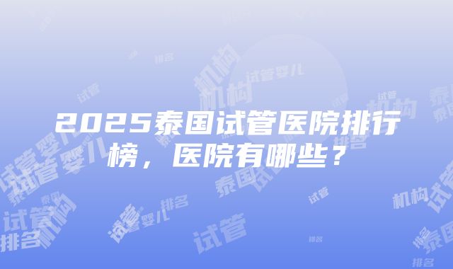 2025泰国试管医院排行榜，医院有哪些？