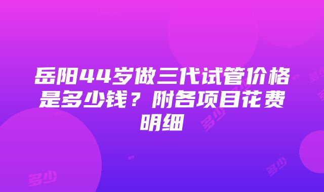 岳阳44岁做三代试管价格是多少钱？附各项目花费明细