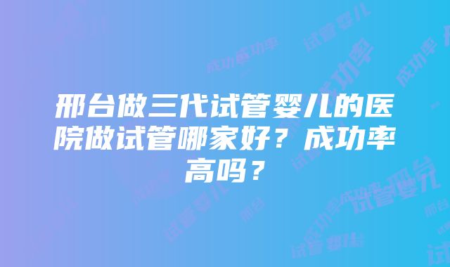 邢台做三代试管婴儿的医院做试管哪家好？成功率高吗？