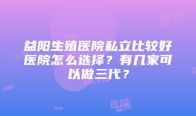 益阳生殖医院私立比较好医院怎么选择？有几家可以做三代？