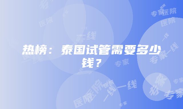 热榜：泰国试管需要多少钱？