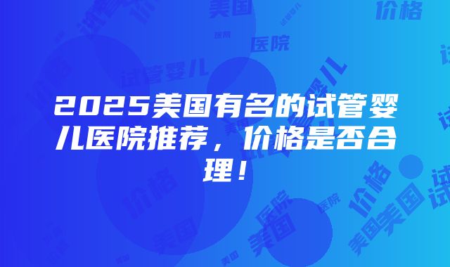 2025美国有名的试管婴儿医院推荐，价格是否合理！