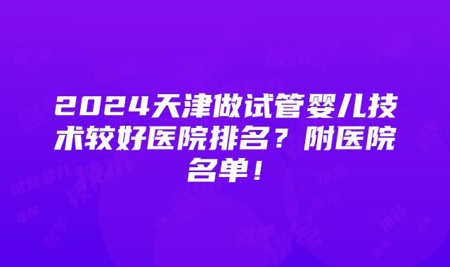 2024天津做试管婴儿技术较好医院排名？附医院名单！