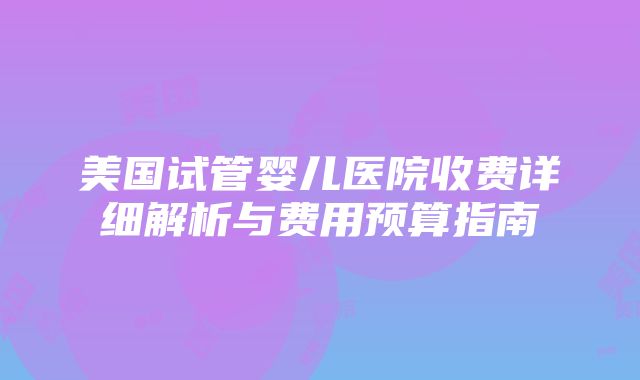 美国试管婴儿医院收费详细解析与费用预算指南