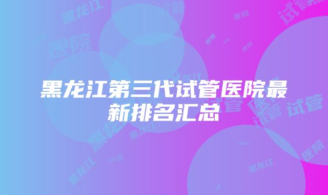 黑龙江第三代试管医院最新排名汇总