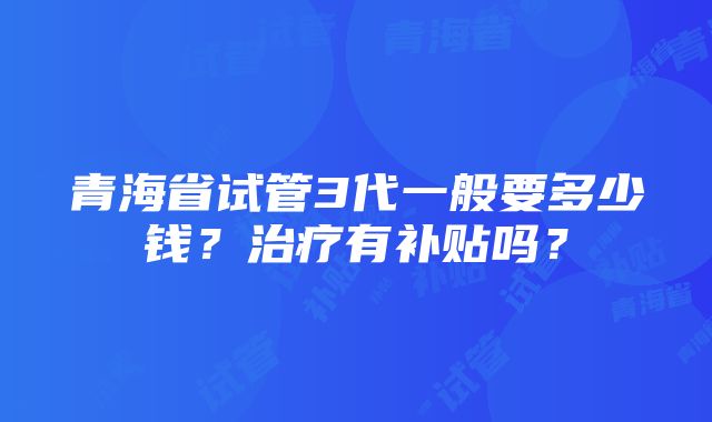 青海省试管3代一般要多少钱？治疗有补贴吗？