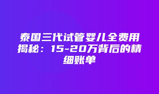 泰国三代试管婴儿全费用揭秘：15-20万背后的精细账单