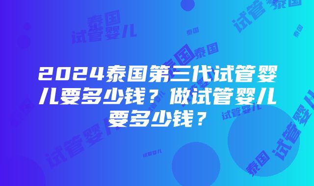 2024泰国第三代试管婴儿要多少钱？做试管婴儿要多少钱？