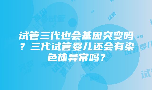 试管三代也会基因突变吗？三代试管婴儿还会有染色体异常吗？