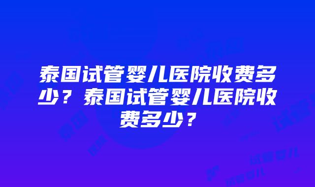 泰国试管婴儿医院收费多少？泰国试管婴儿医院收费多少？