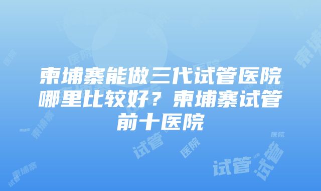 柬埔寨能做三代试管医院哪里比较好？柬埔寨试管前十医院