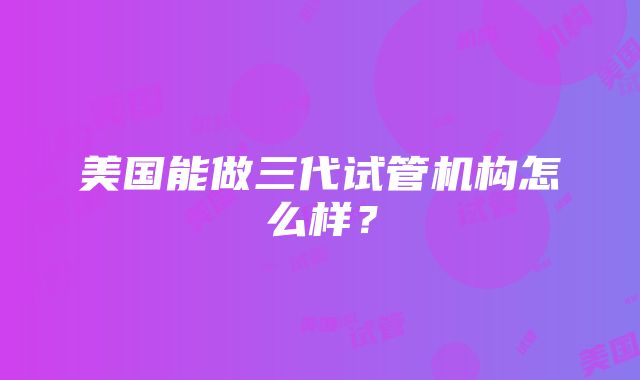 美国能做三代试管机构怎么样？