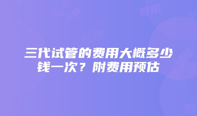 三代试管的费用大概多少钱一次？附费用预估