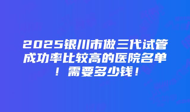 2025银川市做三代试管成功率比较高的医院名单！需要多少钱！