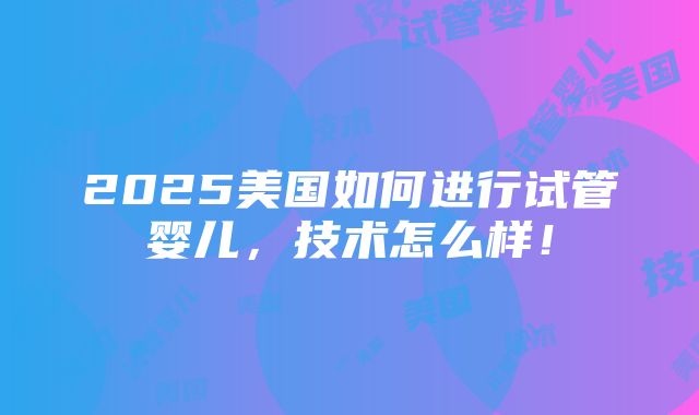 2025美国如何进行试管婴儿，技术怎么样！