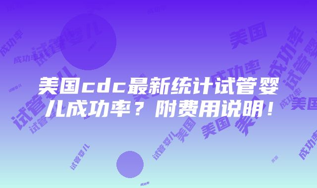 美国cdc最新统计试管婴儿成功率？附费用说明！