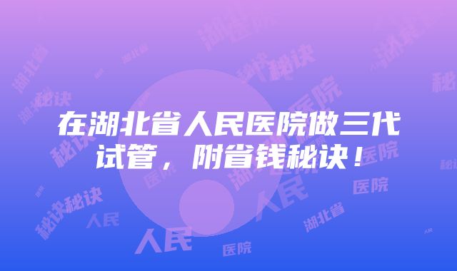 在湖北省人民医院做三代试管，附省钱秘诀！