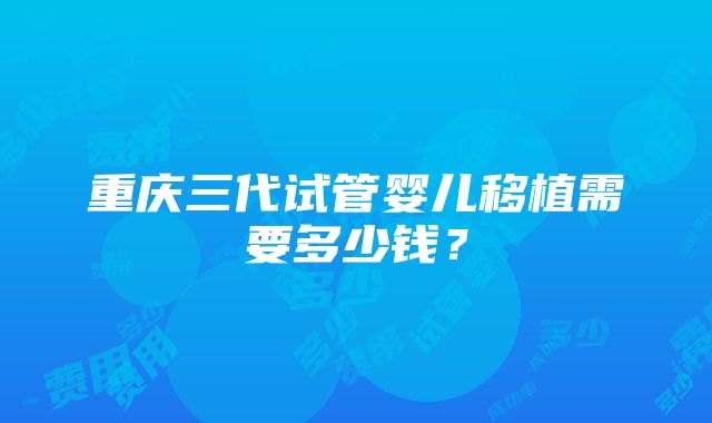 重庆三代试管婴儿移植需要多少钱？