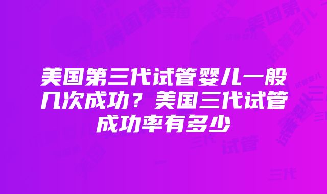 美国第三代试管婴儿一般几次成功？美国三代试管成功率有多少